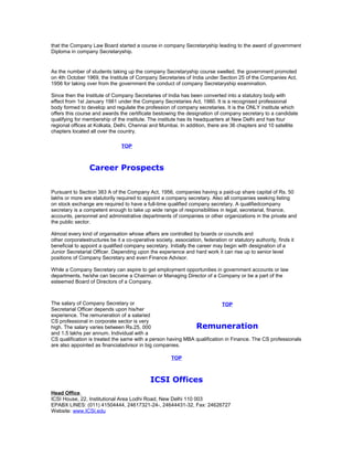 that the Company Law Board started a course in company Secretaryship leading to the award of government
Diploma in company Secretaryship.

As the number of students taking up the company Secretaryship course swelled, the government promoted
on 4th October 1969, the Institute of Company Secretaries of India under Section 25 of the Companies Act,
1956 for taking over from the government the conduct of company Secretaryship examination.
Since then the Institute of Company Secretaries of India has been converted into a statutory body with
effect from 1st January 1981 under the Company Secretaries Act, 1980. It is a recognised professional
body formed to develop and regulate the profession of company secretaries. It is the ONLY institute which
offers this course and awards the certificate bestowing the designation of company secretary to a candidate
qualifying for membership of the institute. The institute has its headquarters at New Delhi and has four
regional offices at Kolkata, Delhi, Chennai and Mumbai. In addition, there are 36 chapters and 10 satellite
chapters located all over the country.
TOP

Career Prospects
Pursuant to Section 383 A of the Company Act, 1956, companies having a paid-up share capital of Rs. 50
lakhs or more are statutorily required to appoint a company secretary. Also all companies seeking listing
on stock exchange are required to have a full-time qualified company secretary. A qualifiedcompany
secretary is a competent enough to take up wide range of responsibilities in legal, secretarial, finance,
accounts, personnel and administrative departments of companies or other organizations in the private and
the public sector.
Almost every kind of organisation whose affairs are controlled by boards or councils and
other corporatestructures be it a co-operative society, association, federation or statutory authority, finds it
beneficial to appoint a qualified company secretary. Initially the career may begin with designation of a
Junior Secretarial Officer. Depending upon the experience and hard work it can rise up to senior level
positions of Company Secretary and even Finance Advisor.
While a Company Secretary can aspire to get employment opportunities in government accounts or law
departments, he/she can become a Chairman or Managing Director of a Company or be a part of the
esteemed Board of Directors of a Company.

The salary of Company Secretary or
TOP
Secretarial Officer depends upon his/her
experience. The remuneration of a salaried
CS professional in corporate sector is very
Remuneration
high. The salary varies between Rs.25, 000
and 1.5 lakhs per annum. Individual with a
CS qualification is treated the same with a person having MBA qualification in Finance. The CS professionals
are also appointed as financialadvisor in big companies.
TOP

ICSI Offices
Head Office
ICSI House, 22, Institutional Area Lodhi Road, New Delhi 110 003
EPABX LINES: (011) 41504444, 24617321-24-, 24644431-32, Fax: 24626727
Website: www.ICSI.edu

 