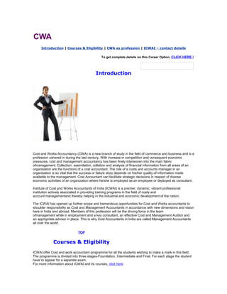 CWA
Introduction | Courses & Eligibility | CWA as profession | ICWAI – contact details
To get complete details on this Career Option, CLICK HERE !

Introduction

Cost and Works Accountancy (CWA) is a new branch of study in the field of commerce and business and is a
profession ushered in during the last century. With increase in competition and consequent economic
pressures, cost and management accountancy has been finely interwoven into the main fabric
ofmanagement. Collection, assimilation, collation and analysis of financial information from all areas of an
organisation are the functions of a cost accountant. The role of a costs and accounts manager in an
organisation is so vital that the success or failure story depends on his/her quality of information made
available to the management. Cost Accountant can facilitate strategic decisions in respect of diverse
economic activities of an organization where he/she is employed as an employee or deployed as consultant.
Institute of Cost and Works Accountants of India (ICWAI) is a premier, dynamic, vibrant professional
institution actively associated in providing training programs in the field of costs and
account managementand thereby helping in the industrial and economic development of the nation.
The ICWAI has opened up further scope and tremendous opportunities for Cost and Works accountants to
shoulder responsibility as Cost and Management Accountants in accordance with new dimensions and vision
here in India and abroad. Members of this profession will be the driving force in the team
ofmanagement while in employment and a key consultant, an effective Cost and Management Auditor and
an appropriate advisor in place. This is why Cost Accountants in India are called Management Accountants
all over the world.
TOP

Courses & Eligibility
ICWAI offer Cost and work accountant programme for all the students wishing to make a mark in this field.
The programme is divided into three stages-Foundation, Intermediate and Final. For each stage the student
have to appear for a separate exam.
For more information about ICWAI and its courses, click here

 