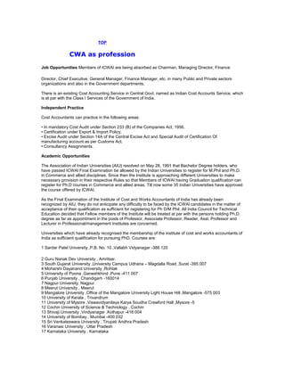 TOP

CWA as profession
Job Opportunities Members of ICWAI are being absorbed as Chairman, Managing Director, Finance
Director, Chief Executive, General Manager, Finance Manager, etc. in many Public and Private sectors
organizations and also in the Government departments.
There is an existing Cost Accounting Service in Central Govt. named as Indian Cost Accounts Service, which
is at par with the Class I Services of the Government of India.
Independent Practice
Cost Accountants can practice in the following areas:
• In mandatory Cost Audit under Section 233 (B) of the Companies Act, 1956.
• Certification under Export & Import Policy.
• Excise Audit under Section 14A of the Central Excise Act and Special Audit of Certification Of
manufacturing account as per Customs Act.
• Consultancy Assignments.
Academic Opportunities
The Association of Indian Universities {AIU} resolved on May 28, 1991 that Bachelor Degree holders, who
have passed ICWAI Final Examination be allowed by the Indian Universities to register for M.Phil and Ph.D.
in Commerce and allied disciplines. Since then the Institute is approaching different Universities to make
necessary provision in their respective Rules so that Members of ICWAI having Graduation qualification can
register for Ph.D courses in Commerce and allied areas. Till now some 35 Indian Universities have approved
the course offered by ICWAI.
As the Final Examination of the Institute of Cost and Works Accountants of India has already been
recognized by AIU, they do not anticipate any difficulty to be faced by the ICWAI candidates in the matter of
acceptance of their qualification as sufficient for registering for Ph D/M Phil. All India Council for Technical
Education decided that Fellow members of the Institute will be treated at par with the persons holding Ph.D.
degree as far as appointment in the posts of Professor, Associate Professor, Reader, Asst. Professor and
Lecturer in Professional/management Institutes are concerned.
Universities which have already recognised the membership of the institute of cost and works accountants of
India as sufficient qualification for pursuing PhD. Courses are:
1 Sardar Patel University ,P.B. No. 10 ,Vallabh Vidyanagar -388 120
2 Guru Nanak Dev University , Amritsar.
3 South Gujarat University ,University Campus Udhana – Magdalla Road ,Surat -395 007
4 Moharshi Dayanand University ,Rohtak
5 University of Poona ,Ganeshkhind ,Pune -411 007
6 Punjab University , Chandigarh -160014
7 Nagpur University, Nagpur
8 Meerut University , Meerut
9 Mangalore University ,Office of the Mangalore University Light House Hill ,Mangalore -575 003
10 University of Kerala , Trivandrum
11 University of Mysore ,Viswavidyanilaya Karya Soudha Crawford Hall ,Mysore -5
12 Cochin University of Science & Technology , Cochin
13 Shivaji University ,Vindyanagar ,Kolhapur -416 004
14 University of Bombay , Mumbai -400 032
15 Sri Venkateswara University , Tirupati Andhra Pradesh
16 Varanasi University , Uttar Pradesh
17 Karnataka University , Karnataka

 