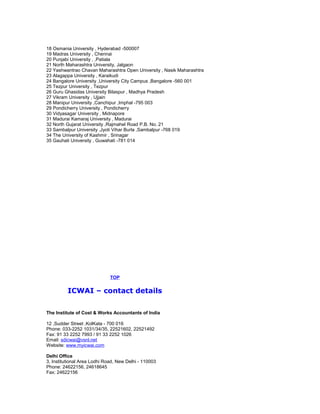 18 Osmania University , Hyderabad -500007
19 Madras University , Chennai
20 Punjabi University , ,Patiala
21 North Maharashtra University, Jalgaon
22 Yashwantrao Chavan Maharashtra Open University , Nasik Maharashtra
23 Alagappa University , Karaikudi
24 Bangalore University ,University City Campus ,Bangalore -560 001
25 Tezpur University , Tezpur
26 Guru Ghasidas University Bilaspur , Madhya Pradesh
27 Vikram University , Ujjain
28 Manipur University ,Canchipur ,Imphal -795 003
29 Pondicherry University , Pondicherry
30 Vidyasagar University , Midnapore
31 Madurai Kamaraj University , Madurai
32 North Gujarat University ,Rajmahel Road P.B. No. 21
33 Sambalpur University ,Jyoti Vihar Burla ,Sambalpur -768 019
34 The University of Kashmir , Srinagar
35 Gauhati University , Guwahati -781 014

TOP

ICWAI – contact details
The Institute of Cost & Works Accountants of India
12 ,Sudder Street ,KolKata - 700 016
Phone: 033-2252 1031/34/35, 22521602, 22521492
Fax: 91 33 2252 7993 / 91 33 2252 1026
Email: sdicwai@vsnl.net
Website: www.myicwai.com
Delhi Office
3, Institutional Area Lodhi Road, New Delhi - 110003
Phone: 24622156, 24618645
Fax: 24622156

 