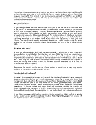 communication demands oneness of content and intent, synchronicity of speech and thought
and simultaneous awareness of both sound and silence. Because its gap or silence that makes
language meaningful. The content of our communication comes from WHAT we say and the
intent comes from WHY we say it. Effective communication has a certain correlation with
silence and economy of speech.
Are you Tech-Savvy?
If ‘yes’ then go ahead, you have treasure that awaits you. If you are not tech- savvy then MBA
is not for you. In an ongoing effort to adapt to technological change, almost all the business
schools have integrated computers into their Programmes because computer has become the
sole of every other technology in the world. You need to have familiar at least with word
processing, spreadsheets, databases and internet. The implementation of slideshows, computer
research and the involvement of latest gadgets and devices prepare the students for the
upcoming challenges of the modern world. Many schools will require you to have your own
laptops. The use of the technology is highly encouraged for a better understanding and wider
approach of the students. So familiarity with the technology is a must to rise in the horizon of
MBA.
Are you a team player?
A good part of management education involves teamwork. If you are not a team player and
instead, believe in individualism then MBA does not deem fit to your needs and requirements.
Getting success will be a difficult task. You have to work on different team projects. MBA
Programmes have converted an increased share of course work from individual work to team
work. Many programs now incorporate training in team building somewhere in the program —
either as part of new student orientation, in team building workshops, or as a topic in
organizational behavior courses.
Teams may be formed for the purpose of one project in one course or they may remain
together for months, working on multiple courses.
Have the traits of leadership?
In today’s ultra-competitive business environment, the quality of leadership is very important
to achieve something beyond the normal expectations. Leadership is about doing things that
management does not define. The essence of leadership is that you have to have vision. Good
leaders are made not born. If you have desire and will power, you can become a good leader.
Good leaders develop through a never ending process of self study, education, training and
experience. To inspire people into higher levels of teamwork requires the qualities of
leadership. Leadership is a quality by which a person influences others to accomplish a mission,
task or objective and directs the organization in a way that makes it more cohesive and logical.
If you think, you possess all the above mentioned traits in you then, MBA is perfect for you to
make a career. All the qualities are basic in nature that will provide you platform to take off
the flight of career in the horizon of success.

 