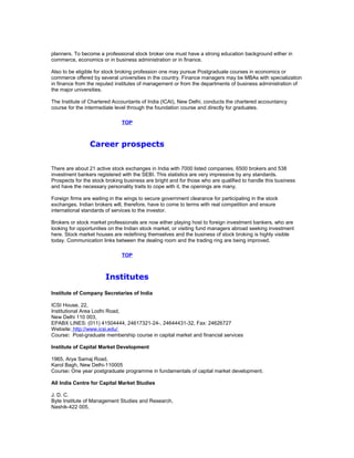 planners. To become a professional stock broker one must have a strong education background either in
commerce, economics or in business administration or in finance.
Also to be eligible for stock broking profession one may pursue Postgraduate courses in economics or
commerce offered by several universities in the country. Finance managers may be MBAs with specialization
in finance from the reputed institutes of management or from the departments of business administration of
the major universities.
The Institute of Chartered Accountants of India (ICAI), New Delhi, conducts the chartered accountancy
course for the intermediate level through the foundation course and directly for graduates.
TOP

Career prospects
There are about 21 active stock exchanges in India with 7000 listed companies, 6500 brokers and 538
investment bankers registered with the SEBI. This statistics are very impressive by any standards.
Prospects for the stock broking business are bright and for those who are qualified to handle this business
and have the necessary personality traits to cope with it, the openings are many.
Foreign firms are waiting in the wings to secure government clearance for participating in the stock
exchanges. Indian brokers will, therefore, have to come to terms with real competition and ensure
international standards of services to the investor.
Brokers or stock market professionals are now either playing host to foreign investment bankers, who are
looking for opportunities on the Indian stock market, or visiting fund managers abroad seeking investment
here. Stock market houses are redefining themselves and the business of stock broking is highly visible
today. Communication links between the dealing room and the trading ring are being improved.
TOP

Institutes
Institute of Company Secretaries of India
ICSI House, 22,
Institutional Area Lodhi Road,
New Delhi 110 003,
EPABX LINES: (011) 41504444, 24617321-24-, 24644431-32, Fax: 24626727
Website: http://www.icsi.edu/
Course: Post-graduate membership course in capital market and financial services
Institute of Capital Market Development
1965, Arya Samaj Road,
Karol Bagh, New Delhi-110005
Course: One year postgraduate programme in fundamentals of capital market development.
All India Centre for Capital Market Studies
J. D. C.
Byte Institute of Management Studies and Research,
Nashik-422 005,

 
