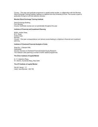 Course : One year post graduate programme in capital market studies, in collaboration with the Mumbai
Stock Exchange Training Institute, leading to a diploma from the University of Pune. The course is open to
graduates through an all-India selection process.
Mumbai Stock Exchange Training Institute
Stock Exchange Building,
Fort, Mumbai,
Course: Certificate courses are run periodically throughout the year
Institute of Financial and Investment Planning
B/303, Ventex Vikas,
M. V. Road,
Andheri East,
Mumbai,
Course : One year correspondence cum lecture course leading to a diploma in financial and investment
planning
Institute of Chartered Financial Analysts of India
Road No. 3, Banjara Hills,
Hyderabad,
Course: Courses on Chartered Financial Analyst Equity Research.
The institute is also planning a number of other related programmes
The Orion Institute of Capital Market
S- 11, Adarshini Plaza,
91, Adchini, Aurobindo Marg, New Delhi
The UTI Institute of capital Market
Plot 82, Sector - 17,
Vashi, nave Mumbai - 400 705
(DOU24112007)

 
