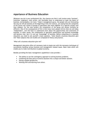 mportance of Business Education
Whatever you do in your professional life, the chances are that it will involve some ‘business’.
Scientists, engineers, even artists, will inevitably have to understand at least the basics of
business, and probably a lot more. Today’s management gurus, the people who are forecasting
the way we will do business at the beginning of the 21st century, are saying that the companies
of the future will consist of groups of specialists who work together on a specific project and
then disband. For the next project the composition of the group will almost certainly be
different. One of the consequences of this is that many more people will be what we call today
‘independent’, and will have to understand more about the opportunities and constraints of
business. In other words, the combination of specialist qualification and business knowledge
will become vital. But it is not just ‘knowledge’ of business. Before embarking on a business
education you need to ask yourself a basic question, ‘what should a business education give
me?’ Most subjects that one studies are composed of theory and practice.
‘What will a business education give me?’
Management education offers all necessary tools to equip one with the necessary techniques of
successfully handling various business and management related issues. Basic tools which will
enable you to make contributions to global economy.
Besides providing the basic management capabilities it also provides :




The ability to use the contingency approach to solving business problems.
Combining the best parts of several solutions into a unique and better solution.
Having a global perspective
Working with and learning from others

 