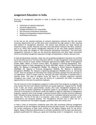 anagement Education in India
Structure of management education in India is divided into major divisions as outlined
hereunder:







Institutions of national importance
University departments
Colleges affiliated to the universities
Non University Autonomous Institutions
Distance/Correspondence based Institutions
Unaffiliated Institutions

At the top are the reputed Institutes of national importance institutes like IIMs and some
university departments such as FMS which have maintained the high quality in their teaching
and research of management education. The second rung institutes are those started by
industrial houses, private institutes and state level educational institutes like MICA, Symbiosis
and so on, which offer quality management education at par with these reputed institutes.
These come under the category of “Non University Autonomous Institutions”. The third level
management Institutes in India are the University departments and other Open Universities
which are providing management education through correspondence, distance and part-time.
In India all educational institutes, those who are providing management education are certified
by the All India Council of Technical Education (AICTE). In India management study and training
come with a variety of names –Master of Business Administration (MBA), Master of Management
Studies (MMS), Master in Finance Control (MFC), PG Diploma in Business Management, PostGraduate Program in Public Management & Policy (PGP-PMP), Master of Public Administration
(MPA), PG. Diploma in Management (PGDIM), PG. Diploma in Human Resource Management
(PGDHRM), PG. Diploma in Financial Management (PGDFM), PG. Diploma in Operations
Management (PGDOM), PG. Diploma in Marketing Management (PGDMM) and so on. During the
course, there are prospects of internship from campus providing a glimpse into the operation of
an organisation. There is ample scope for role-play and other simulations to develop skills in
relevant areas. This type of program forms the basis for mutually supportive networks
throughout your career. You may have the facility of a placement cell which co-ordinates
opportunities to interview for potential employers.
The fee structure of the management programs in India varies from programs to programs. Full
time courses from the most reputed institutions are usually expensive, ranging from Rs. 50,000
to Rs. 4 lakh, per annum, approximately. Usually, the 2 year management programs can be
taken up after successful completion of graduate studies in any discipline. Graduates with a
minimum of 45 percent to 50 percent marks are eligible to apply for admission to management
programs. Aspirants have to go through a selection process which includes entrance/admission
tests, followed by group discussion and the interview of candidates declared successful in the
written test. The aim of the test is to evaluate, under stress, a candidate’s general verbal,
mathematical and analytical abilities. The management entrance test in India call for a
superior command over the English language, quantitave skills and a sharp mind.
In India a chain of institutions numbering more than 200 universities offering management
courses both at the First Degree and Advanced levels has been started. The courses offered at
the various institutions to date cover training at the Master's Degree level for the M.B.A.
degree. Master of Business Administration is normally considered to be the basic and ideal postgraduate qualification for taking up a good and rewarding career in management. As per one

 