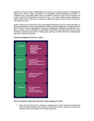 estimate, every year about 10,000 MBAs are churned out by Indian Institutes of Management
(IIMs) and a host of other universities and recognised institutes/deemed universities. A
candidate with a good MBA degree finds no problem in getting a good job and freshers are
usually inducted as Management Trainees for one to two years, before getting absorbed in
regular scales. After a few years of experience, MBAs may choose the job of their own liking at
very attractive terms.
Several institutes/universities also offer post-graduate diplomas of one to two-year duration on
Business Management, Marketing Management, HRD, Personnel Management and Labor Welfare,
Basic Finance, Financial Management, Materials Management, Operations Management, etc.
But as a matter of rule, MBA degree is considered to be ideal by the job-seekers as well as the
employers. Diplomas also assist in finding good openings, provided these are supplemented
with some relevant experience.
Important Management Services in India

India’s Competitive Advantage: Why India needs Management skills?


India and the Indians have undergone a paradigm shift. There have been fundamental
and irreversible changes in the economy, government policies, outlook of business and
industry, and in the mindset of the Indians in general.

 