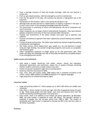 













From a shortage economy of food and foreign exchange, India has now become a
surplus one.
From an agro based economy, India has emerged as a service oriented one.
From the low-growth of the past, the economy has become a high-growth one in the
long-term.
Having been an aid recipient, India is now joining the aid givers club.
Although India was late and slow in modernization of industry in general in the past, it
is now a front-runner in the emerging Knowledge based New Economy.
The Government is continuing its reform and liberalization not out of compulsion but
out of conviction.
Indian companies are no longer afraid of Multinational Companies. They have become
globally competitive and many of them have become MNCs themselves.
Fatalism and contentment of the Indian mindset have given way to optimism and
ambition.
Introvert and defensive approach have been replaced by outward-looking and confident
attitude.
In place of denial and sacrifice, the Indian value system has started recognizing seeking
of satisfaction and happiness.
The Indian culture, which looked down upon wealth as a sin and believed in simple
living and high thinking, has started recognizing prosperity and success as acceptable
and necessary goals.
Indian management graduates no longer queue up for safe government jobs. They
prefer and enjoy the challenges and risks of becoming entrepreneurs and global players
in the emerging private sectors.

Stable country and institutions







India being a largest democracy with stable, mature, vibrant and exemplary
democratic governance and institutions, boasts lots of quality B-Schools attracting
intellect student community in large number every year.
Possess strong and transparent legal and accounting system.
Numerous watchful and proactive NGOs.
Free, vocal, alert and quality media. 5600 dailies with a combined circulation of 60
million, nearly 15000 weeklies and 20000 periodicals in 21 regional languages.
Legal protection for intellectual property rights.

Consumer market





Large and growing market of 1 billion people out of which 300 million are middle class
consumers.
India offers a vibrant market of youth and vigor with 54% of population below 25 years
of age. These young people will work harder, earn more and demand more from the
market and thereby sustaining growth in the long-term.
Every month, there is an addition of one million cell phone subscribers. By December
2005, the total number is expected to reach 100 million. The domestic demand is
expected to double over the ten-year period from 1998 to 2007. The number of
households with "high income" is expected to increase by 60% in the next four years to
44 million households.

Economy

 