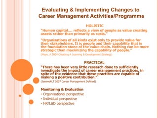 Evaluating & Implementing Changes to
Career Management Activities/Programme
                           HOLISTIC
“Human capital.... reflects a view of people as value creating
assets rather than primarily as costs.”
“Organisations of all kinds exist only to provide value for
their stakeholders. It is people and their capability that is
the foundation stone of the value chain. Nothing can be more
strategic than maximizing the capability of people.”
(Mayo, A 2004 Creatiing A Learning & Development Strategy)


                         PRACTICAL
“There has been very little research done to sufficiently
investigate the impact of career management practices, in
spite of the evidence that these practices are capable of
making a positive contribution.”
(Jacowski,T 2007 Career Management Defined)


Monitoring & Evaluation
• Organisational perspective
• Individual perspective
• HR/L&D perspective
 