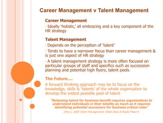 Career Management v Talent Management
 Career Management
 • Ideally ‘holistic,’ all embracing and a key component of the
 HR strategy

 Talent Management
 • Depends on the perception of ‘talent’

 • Tends to have a narrower focus than career management &
 is just one aspect of HR strategy
 • A talent management strategy is more often focused on
 particular groups of staff and specifics such as succession
 planning and potential high flyers, talent pools

 The Future....
 A forward thinking approach may be to focus on the
 knowledge, skills & ‘talents’ of the whole organisation to
 develop the widest possible pool of talent
    “Releasing talent for business benefit requires organisations to
     understand individuals in their totality as much as it requires
      identifying potential successors for business critical roles”
            (Mce J, 2008 Talent Management: What Does It Really Mean?)
 