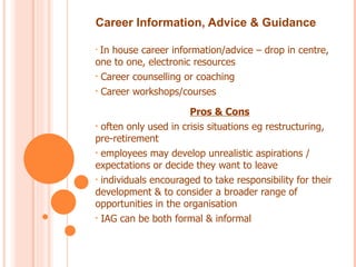 Career Information, Advice & Guidance

• In house career information/advice – drop in centre,
one to one, electronic resources
• Career counselling or coaching

• Career workshops/courses


                       Pros & Cons
• often only used in crisis situations eg restructuring,
pre-retirement
• employees may develop unrealistic aspirations /
expectations or decide they want to leave
• individuals encouraged to take responsibility for their
development & to consider a broader range of
opportunities in the organisation
• IAG can be both formal & informal
 