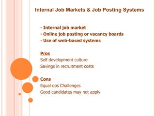Internal Job Markets & Job Posting Systems


  • Internal job market
  • Online job posting or vacancy boards
  • Use of web-based systems


  Pros
  Self development culture
  Savings in recruitment costs


  Cons
  Equal ops Challenges
  Good candidates may not apply
 