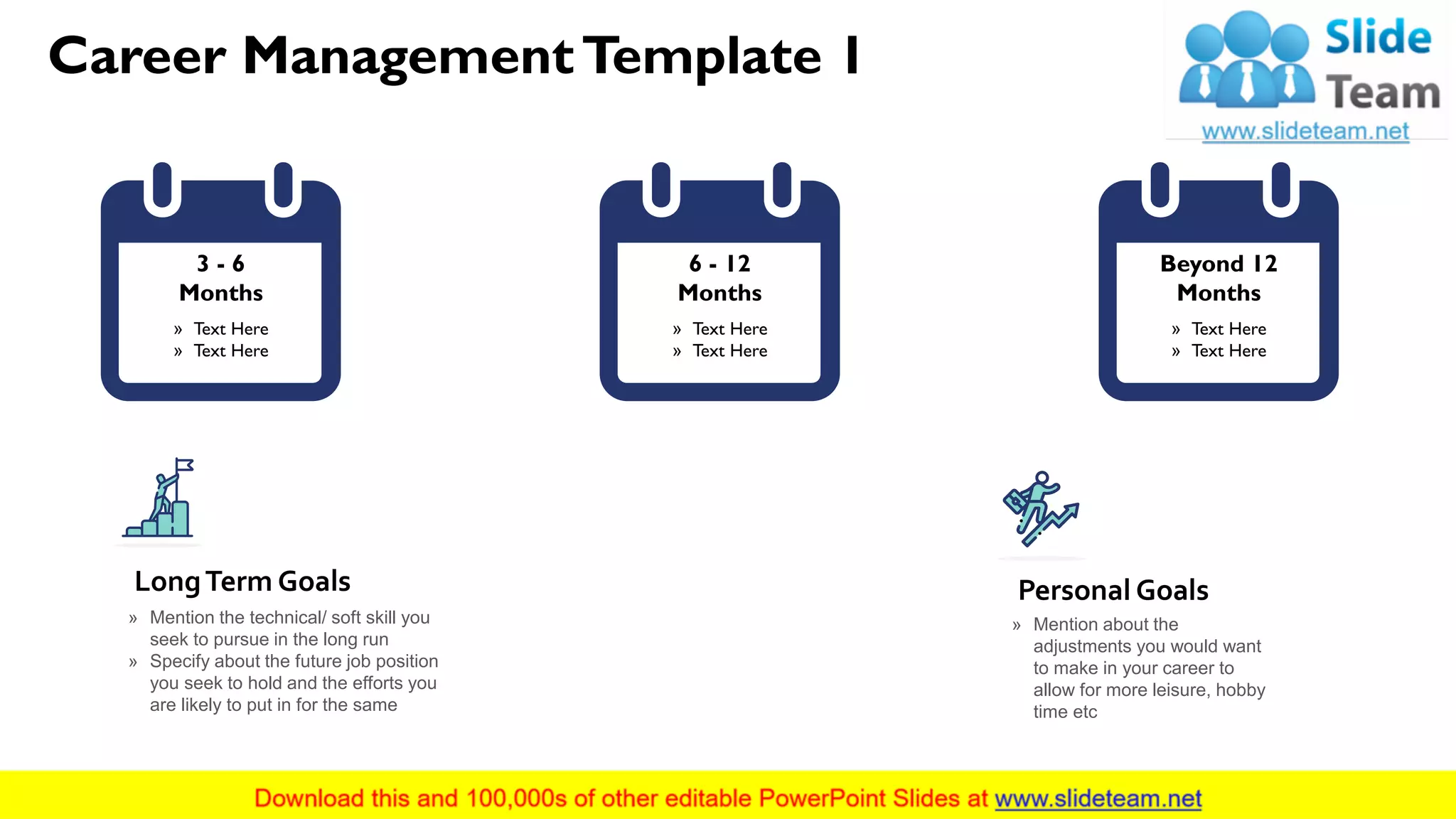 Career ManagementTemplate 1
2This slide is 100% editable. Adapt it to your needs and capture your audience's attention.
» Mention the technical/ soft skill you
seek to pursue in the long run
» Specify about the future job position
you seek to hold and the efforts you
are likely to put in for the same
LongTerm Goals
» Mention about the
adjustments you would want
to make in your career to
allow for more leisure, hobby
time etc
Personal Goals
3 - 6
Months
» Text Here
» Text Here
6 - 12
Months
» Text Here
» Text Here
Beyond 12
Months
» Text Here
» Text Here
 