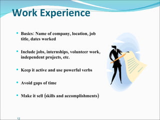 Work Experience Basics: Name of company, location, job title, dates worked Include jobs, internships, volunteer work, independent projects, etc. Keep it active and use powerful verbs Avoid gaps of time Make it sell (skills and accomplishments) 