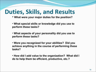 Duties, Skills, and Results What were your major duties for the position? What special skills or knowledge did you use to perform these tasks? What aspects of your personality did you use to perform these tasks? Were you recognized for your abilities?  Did you achieve anything in the course of performing these tasks? How did I add value to the organization?  What did I do to help them be efficient, productive, etc.? 