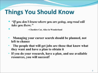 Things You Should Know “ If you don’t know where you are going, any road will take you there.”   –  Cheshire Cat, Alice in Wonderland Managing your career search should be planned, not left to chance The people that will get jobs are those that know what they want and have a plan to obtain it If you do your research, have a plan, and use available resources, you will succeed! 