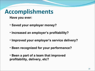Accomplishments Have you ever: Saved your employer money? Increased an employer’s profitability? Improved your employer’s service delivery? Been recognized for your performance? Been a part of a team that improved profitability, delivery, etc? 