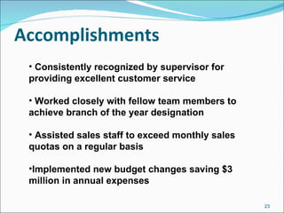 Accomplishments Consistently recognized by supervisor for providing excellent customer service Worked closely with fellow team members to achieve branch of the year designation Assisted sales staff to exceed monthly sales quotas on a regular basis Implemented new budget changes saving $3 million in annual expenses 