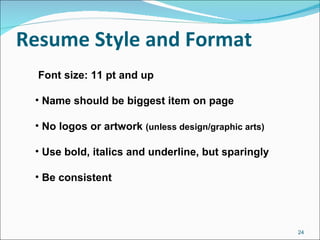 Resume Style and Format Font size: 11 pt and up Name should be biggest item on page No logos or artwork  (unless design/graphic arts) Use bold, italics and underline, but sparingly Be consistent 