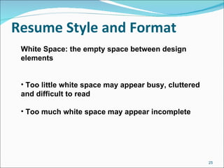 Resume Style and Format   White Space: the empty space between design elements Too little white space may appear busy, cluttered and difficult to read Too much white space may appear incomplete 