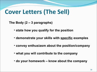 Cover Letters (The Sell) The Body (2 – 3 paragraphs) state how you qualify for the position demonstrate your skills with  specific  examples convey enthusiasm about the position/company what you will contribute to the company do your homework – know about the company 