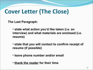 Cover Letter (The Close) The Last Paragraph: state what action you’d like taken (i.e. an interview) and what materials are enclosed (i.e. resume) state that you will contact to confirm receipt of resume (if possible) leave phone number and/or email thank the reader  for their time 