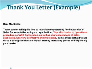 Thank You Letter (Example) Dear Ms. Smith: Thank you for taking the time to interview me yesterday for the position of Sales Representative with your organization.  Your discussion of operational procedures of ABC Corporation, as well as your expectations of sales associates, was very informative and interesting .  I am confident that I would make a strong contribution to your staff by increasing profits and expanding your market. 