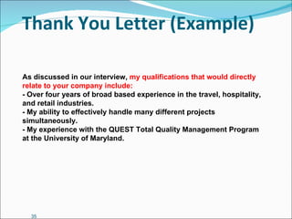 Thank You Letter (Example) As discussed in our interview,  my qualifications that would directly relate to your company include: - Over four years of broad based experience in the travel, hospitality, and retail industries. - My ability to effectively handle many different projects simultaneously. - My experience with the QUEST Total Quality Management Program at the University of Maryland. 