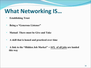 What Networking IS… Establishing Trust Being a “Generous Listener” Mutual: There must be Give and Take A skill that is honed and practiced over time A link to the “Hidden Job Market” --  80% of all jobs  are landed this way 