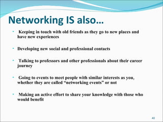 Networking IS also… Keeping in touch with old friends as they go to new places and have new experiences Developing new social and professional contacts Talking to professors and other professionals about their career journey Going to events to meet people with similar interests as you, whether they are called “networking events” or not Making an active effort to share your knowledge with those who would benefit 