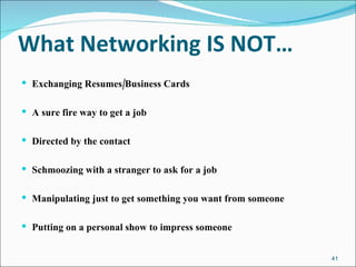 What Networking IS NOT… Exchanging Resumes/Business Cards A sure fire way to get a job Directed by the contact Schmoozing with a stranger to ask for a job Manipulating just to get something you want from someone Putting on a personal show to impress someone 