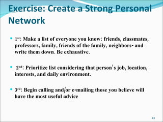 Exercise: Create a Strong Personal Network 1 st : Make a list of everyone you know: friends, classmates, professors, family, friends of the family, neighbors- and write them down. Be exhaustive. 2 nd : Prioritize list considering that person’s job, location, interests, and daily environment.  3 rd : Begin calling and/or e-mailing those you believe will have the most useful advice 