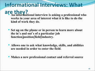 Informational Interviews: What are they? An informational interview is asking a professional who works in your area of interest what it is like to do the kind of work they do.  Set up on the phone or in person to learn more about the in’s and out’s of a particular job function/position/field/industry. Allows one to ask what knowledge, skills, and abilities are needed in order to enter the field. Makes a new professional contact and referral source 