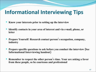 Informational Interviewing Tips   Know your interests prior to setting up the interview Identify contacts in your area of interest and via e-mail, phone, or letter Prepare Yourself: Research contact person’s occupation, company, industry Prepare specific questions to ask before you conduct the interview (See Informational Interviewing handout) Remember to respect the other person’s time. Your are asking a favor from these people, so be courteous and professional 