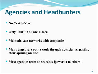 Agencies and Headhunters No Cost to You Only Paid if You are Placed Maintain vast networks with companies Many employers opt to work through agencies vs. posting their opening on-line Most agencies team on searches (power in numbers) 
