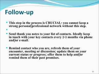 Follow-up This step in the process is CRUCIAL- you cannot keep a strong personal/professional network without this step. Send thank you notes to your list of contacts. Ideally keep in touch with your key contacts every 2-3 months via phone and/or e-mail. Remind contact who you are, refresh them of your encounter, meeting or discussion; update them on your current status or progress; offer them to help and/or remind them of their past promises. 