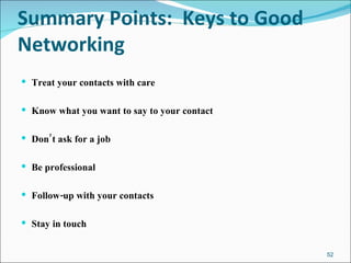 Summary Points:  Keys to Good Networking Treat your contacts with care Know what you want to say to your contact Don’t ask for a job Be professional Follow-up with your contacts Stay in touch 