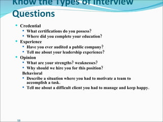 Know the Types of Interview Questions Credential What certifications do you possess? Where did you complete your education? Experience Have you ever audited a public company? Tell me about your leadership experience? Opinion What are your strengths? weaknesses? Why should we hire you for this position? Behavioral Describe a situation where you had to motivate a team to accomplish a task. Tell me about a difficult client you had to manage and keep happy. 