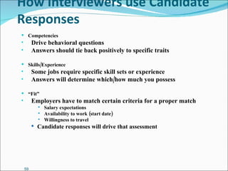 How Interviewers use Candidate Responses Competencies Drive behavioral questions Answers should tie back positively to specific traits Skills/Experience Some jobs require specific skill sets or experience Answers will determine which/how much you possess “ Fit” Employers have to match certain criteria for a proper match Salary expectations Availability to work (start date) Willingness to travel Candidate responses will drive that assessment 