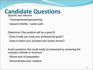Candidate Questions Specific and relevant Training/mentoring/coaching Upward mobility / career path Determine if the position will be a good fit Does it help you meet your professional goals? Does it match your priorities and career drivers? Avoid questions that could easily be answered by reviewing the company website or brochure Shows lack of preparation Demonstrates poor initiative 