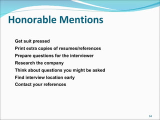 Honorable Mentions Get suit pressed Print extra copies of resumes/references Prepare questions for the interviewer Research the company Think about questions you might be asked Find interview location early Contact your references 