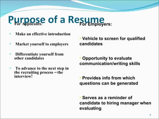 Purpose of a Resume For Applicants: Make an effective introduction Market yourself to employers Differentiate yourself from other candidates To advance to the next step in the recruiting process – the interview! For Employers: Vehicle to screen for qualified candidates Opportunity to evaluate communication/writing skills Provides info from which questions can be generated Serves as a reminder of candidate to hiring manager when evaluating 