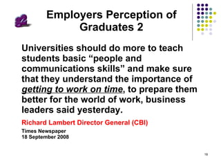 Employers Perception of Graduates 2 Universities should do more to teach students basic “people and communications skills” and make sure that they understand the importance of  getting to work on time , to prepare them better for the world of work, business leaders said yesterday.  Richard Lambert Director General (CBI)  Times Newspaper  18 September 2008 