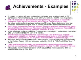 Achievements - Examples Budgeted for, set up office and established the fastest ever growing branch of ITS Construction Personnel achieving nearly £2m turnover in the first full year of operation. With ITS mentored and developed two under-performing consultants to become top performers. Sales team & administrator were National Top Performers in 2008. Joined an under-performing city centre branch of Thomas Cooke that moved from last place in a major branch league table to second place within 12 months of my arrival . Ran a highly successful consultancy business for over 8 years with major blue chip clients including Motorola, Motor Sports Association, RAC Motoring Services and Recycled Rock & Aggregate with exceptionally tight client schedules at times. Whilst employed by Expanded Metal Company re-formatted pilot London location achieved £3m turnover from £180,000 start in 18 months. Awarded Best Financial Performance, Most Improved Area Performance and Best Newcomer for 1994/95 (my first year in Beefeater) Grew profits by 17.9% at PAS (profit before Fixed Costs) and was the only RDM in Beefeater that year to beat budget.  As Senior Retail Operations Manager – Bass Taverns – Toby Restaurants grew profits by in the Eastern Region 16% and exceeded budget by £300k at PAS (Profit before fixed costs). Led a small team which planned and implemented a major plant update including PLC controls, conveyor systems and handling systems resulting in a 30% productivity increase Introduced a new Company car policy which reduced fleet running costs by 20% and administration time by over 50%. 