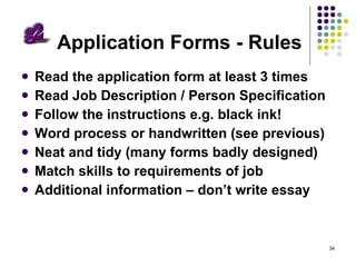 Application Forms - Rules Read the application form at least 3 times Read Job Description / Person Specification Follow the instructions e.g. black ink! Word process or handwritten (see previous) Neat and tidy (many forms badly designed) Match skills to requirements of job Additional information – don’t write essay 