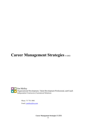 Career Management Strategies                                        © 2003




   Jim Molloy
   Organizational Development, Talent Development Professional, and Coach
   Independent Contractor,Customized Solutions



        Phone: 717 781 4880
        Email: j.molloy@live.com




                              Career Management Strategies © 2003
                                              1
 