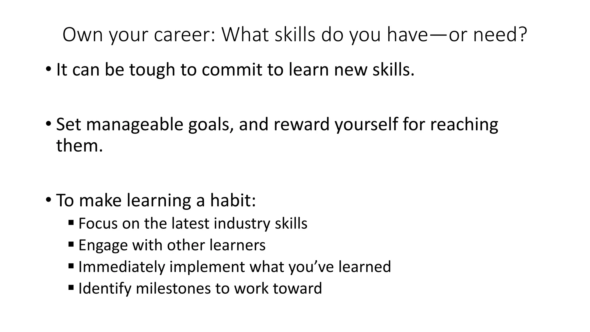 Own your career: What skills do you have—or need?
• It can be tough to commit to learn new skills.
• Set manageable goals, and reward yourself for reaching
them.
• To make learning a habit:
 Focus on the latest industry skills
 Engage with other learners
 Immediately implement what you’ve learned
 Identify milestones to work toward
 