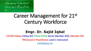 Career Management for 21st
Century Workforce
Engr. Dr. Sajid Iqbal
CICOPS Fellow, Fellow IEP, Fellow IEEEP, Senior Member IEEE, Member STC
TRIZ (Level 2 Practitioner, Level 1 Instructor)
msi932@yahoo.com
 