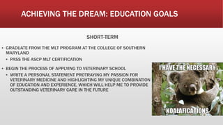 ACHIEVING THE DREAM: EDUCATION GOALS
SHORT-TERM
▪ GRADUATE FROM THE MLT PROGRAM AT THE COLLEGE OF SOUTHERN
MARYLAND
▪ PASS THE ASCP MLT CERTIFICATION
▪ BEGIN THE PROCESS OF APPLYING TO VETERINARY SCHOOL
▪ WRITE A PERSONAL STATEMENT PROTRAYING MY PASSION FOR
VETERINARY MEDICINE AND HIGHLIGHTING MY UNIQUE COMBINATION
OF EDUCATION AND EXPERIENCE, WHICH WILL HELP ME TO PROVIDE
OUTSTANDING VETERINARY CARE IN THE FUTURE
 