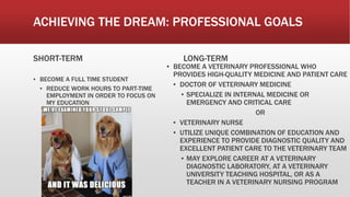 ACHIEVING THE DREAM: PROFESSIONAL GOALS
SHORT-TERM
▪ BECOME A FULL TIME STUDENT
▪ REDUCE WORK HOURS TO PART-TIME
EMPLOYMENT IN ORDER TO FOCUS ON
MY EDUCATION
LONG-TERM
▪ BECOME A VETERINARY PROFESSIONAL WHO
PROVIDES HIGH-QUALITY MEDICINE AND PATIENT CARE
▪ DOCTOR OF VETERINARY MEDICINE
▪ SPECIALIZE IN INTERNAL MEDICINE OR
EMERGENCY AND CRITICAL CARE
OR
▪ VETERINARY NURSE
▪ UTILIZE UNIQUE COMBINATION OF EDUCATION AND
EXPERIENCE TO PROVIDE DIAGNOSTIC QUALITY AND
EXCELLENT PATIENT CARE TO THE VETERINARY TEAM
▪ MAY EXPLORE CAREER AT A VETERINARY
DIAGNOSTIC LABORATORY, AT A VETERINARY
UNIVERSITY TEACHING HOSPITAL, OR AS A
TEACHER IN A VETERINARY NURSING PROGRAM
 