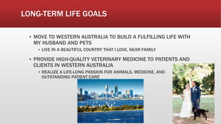 LONG-TERM LIFE GOALS
▪ MOVE TO WESTERN AUSTRALIA TO BUILD A FULFILLING LIFE WITH
MY HUSBAND AND PETS
▪ LIVE IN A BEAUTIFUL COUNTRY THAT I LOVE, NEAR FAMILY
▪ PROVIDE HIGH-QUALITY VETERINARY MEDICINE TO PATIENTS AND
CLIENTS IN WESTERN AUSTRALIA
▪ REALIZE A LIFE-LONG PASSION FOR ANIMALS, MEDICINE, AND
OUTSTANDING PATIENT CARE
 